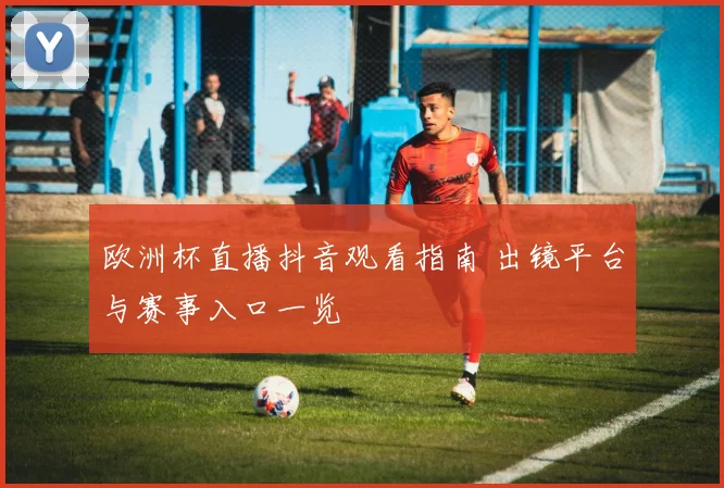 欧洲杯直播抖音观看指南 出镜平台与赛事入口一览