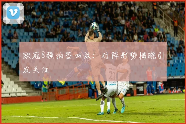 欧冠8强抽签回放:对阵形势揭晓引发关注