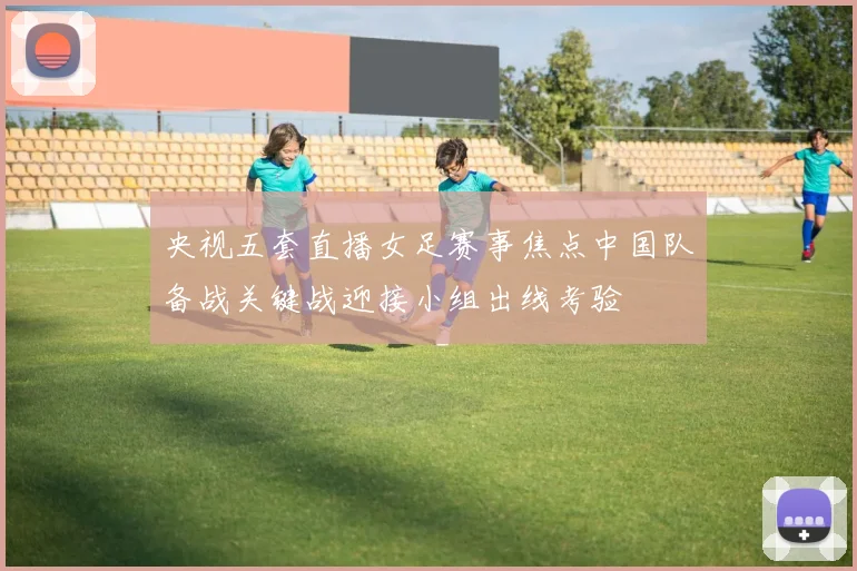 央视五套直播女足赛事焦点中国队备战关键战迎接小组出线考验