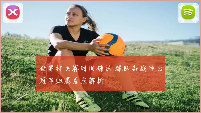 世界杯决赛时间确认 球队备战冲击冠军归属看点解析