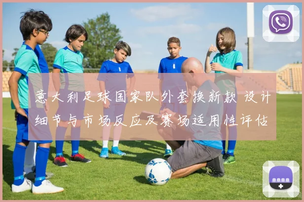 意大利足球国家队外套换新款 设计细节与市场反应及赛场适用性评估