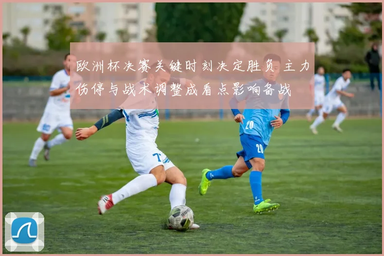 欧洲杯决赛关键时刻决定胜负 主力伤停与战术调整成看点影响备战
