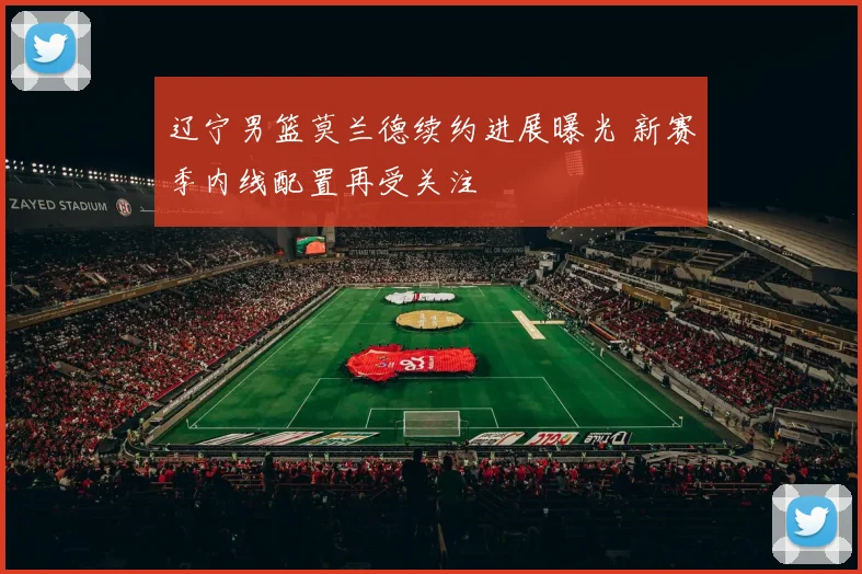 辽宁男篮莫兰德续约进展曝光 新赛季内线配置再受关注