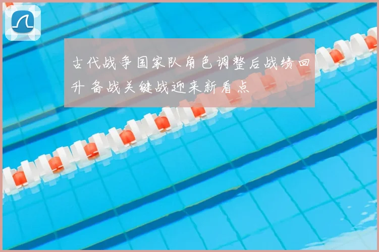 古代战争国家队角色调整后战绩回升 备战关键战迎来新看点