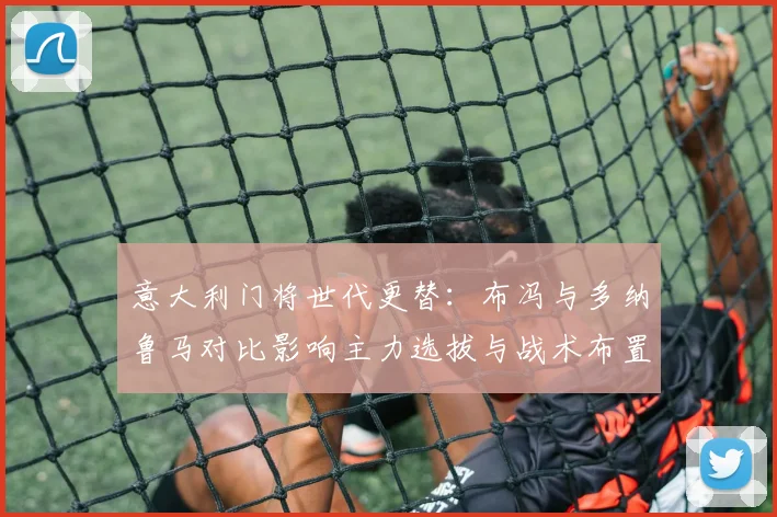意大利门将世代更替：布冯与多纳鲁马对比影响主力选拔与战术布置