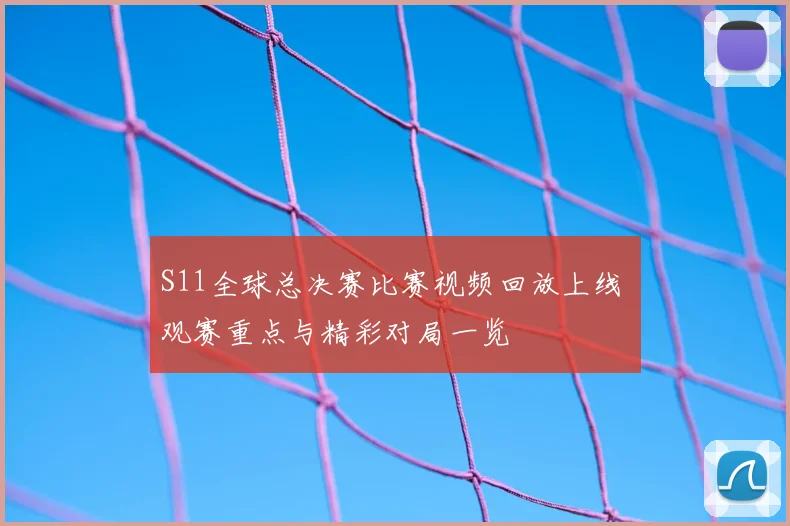 S11全球总决赛比赛视频回放上线 观赛重点与精彩对局一览
