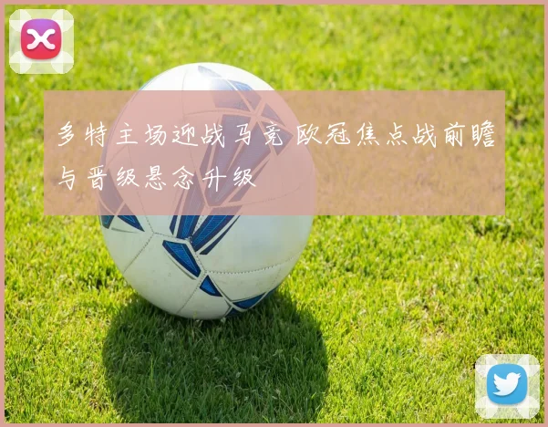 多特主场迎战马竞 欧冠焦点战前瞻与晋级悬念升级