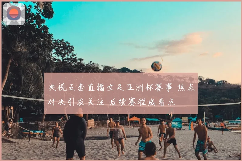 央视五套直播女足亚洲杯赛事 焦点对决引发关注 后续赛程成看点
