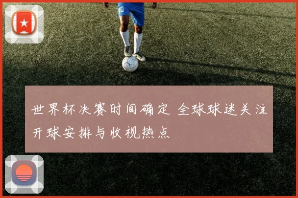 世界杯决赛时间确定 全球球迷关注开球安排与收视热点