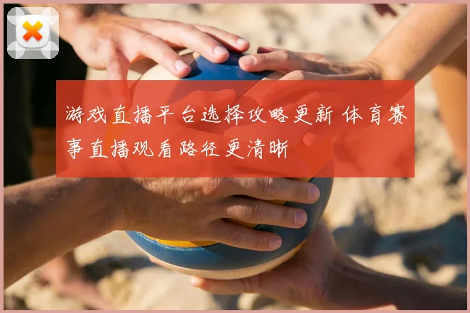 游戏直播平台选择攻略更新 体育赛事直播观看路径更清晰