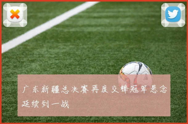 广东新疆总决赛再度交锋冠军悬念延续到一战