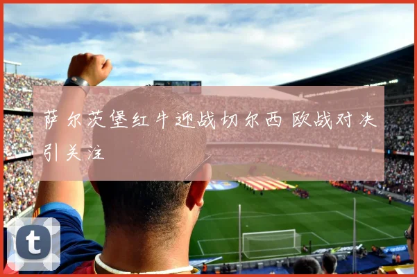 萨尔茨堡红牛迎战切尔西 欧战对决引关注