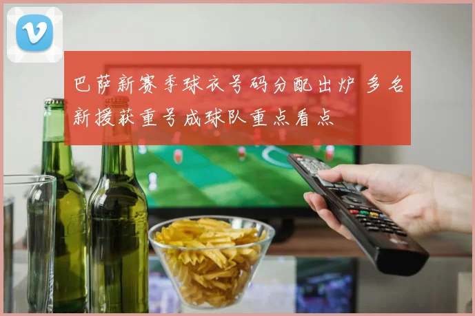 巴萨新赛季球衣号码分配出炉 多名新援获重号成球队重点看点