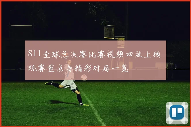 S11全球总决赛比赛视频回放上线 观赛重点与精彩对局一览