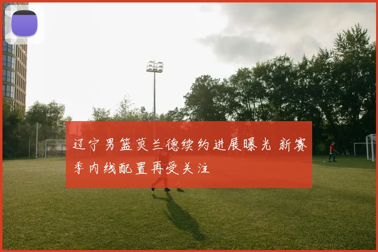 辽宁男篮莫兰德续约进展曝光 新赛季内线配置再受关注