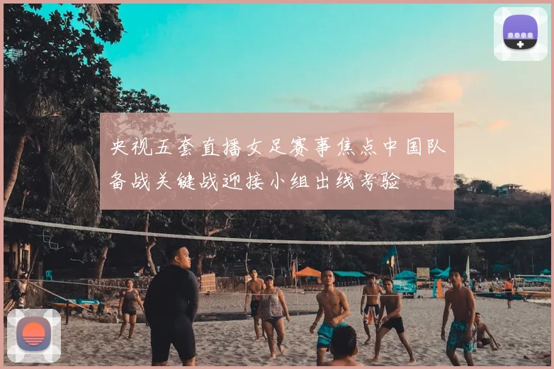 央视五套直播女足赛事焦点中国队备战关键战迎接小组出线考验