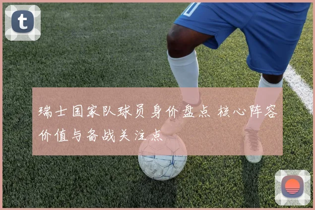 瑞士国家队球员身价盘点 核心阵容价值与备战关注点