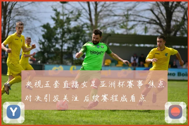 央视五套直播女足亚洲杯赛事 焦点对决引发关注 后续赛程成看点