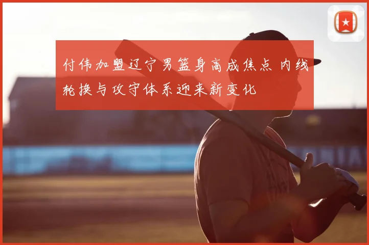 付伟加盟辽宁男篮身高成焦点 内线轮换与攻守体系迎来新变化