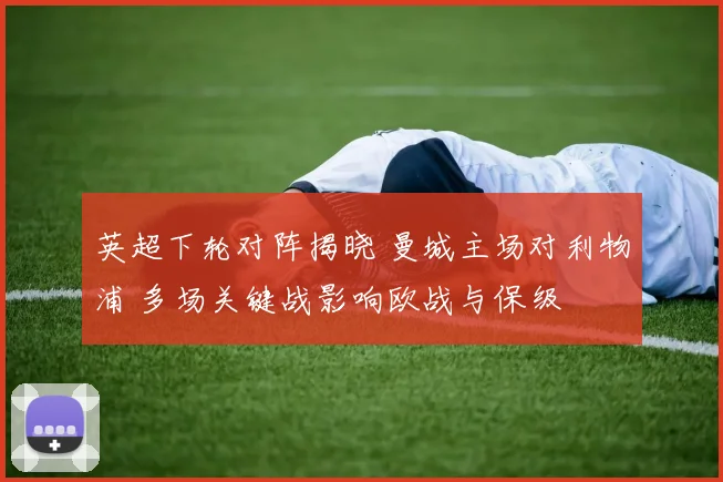 英超下轮对阵揭晓 曼城主场对利物浦 多场关键战影响欧战与保级