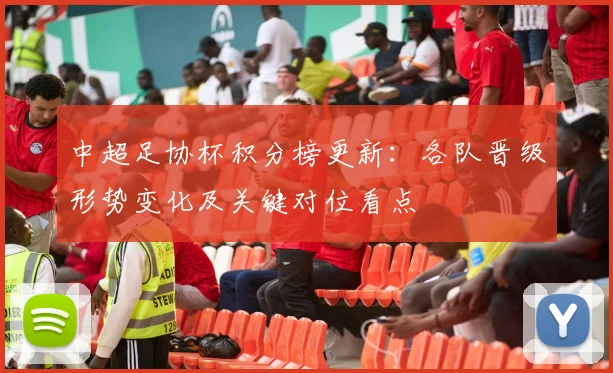 中超足协杯积分榜更新：各队晋级形势变化及关键对位看点