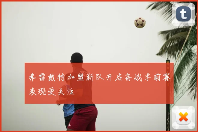 弗雷戴特加盟新队开启备战季前赛表现受关注