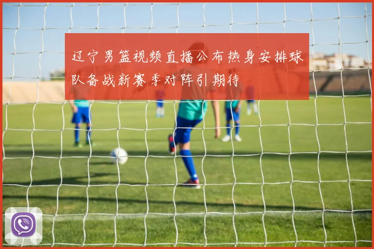 辽宁男篮视频直播公布热身安排球队备战新赛季对阵引期待